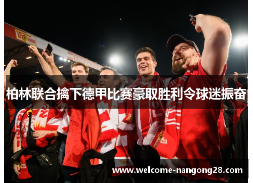 柏林联合擒下德甲比赛豪取胜利令球迷振奋