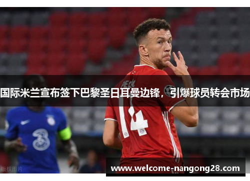 国际米兰宣布签下巴黎圣日耳曼边锋，引爆球员转会市场