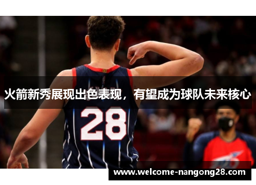 火箭新秀展现出色表现，有望成为球队未来核心