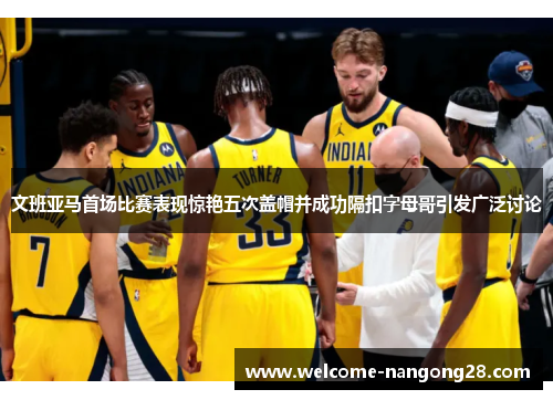 文班亚马首场比赛表现惊艳五次盖帽并成功隔扣字母哥引发广泛讨论