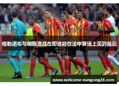 格勒诺布与朗斯激战在即谁能在法甲赛场上笑到最后